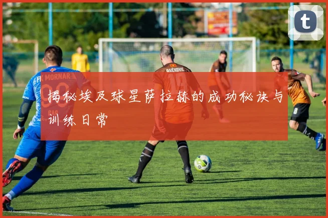 揭秘埃及球星萨拉赫的成功秘诀与训练日常