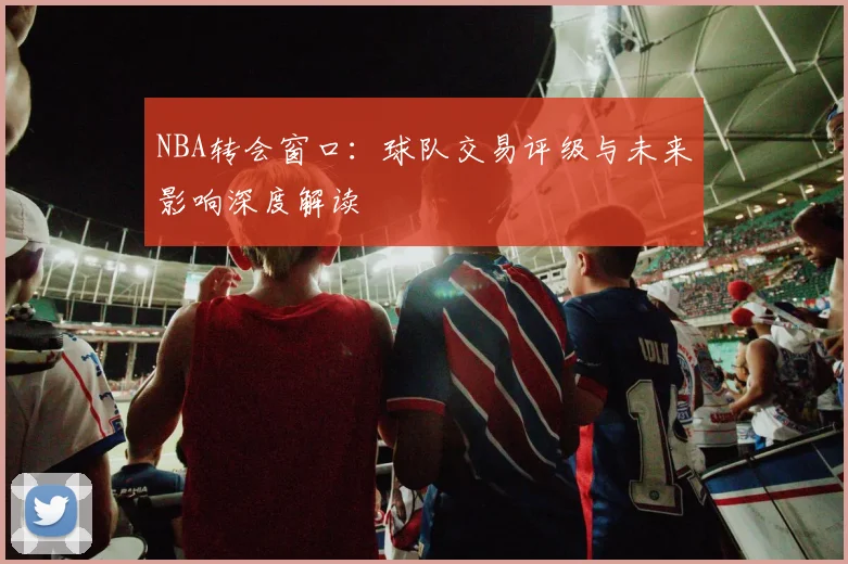 NBA转会窗口：球队交易评级与未来影响深度解读