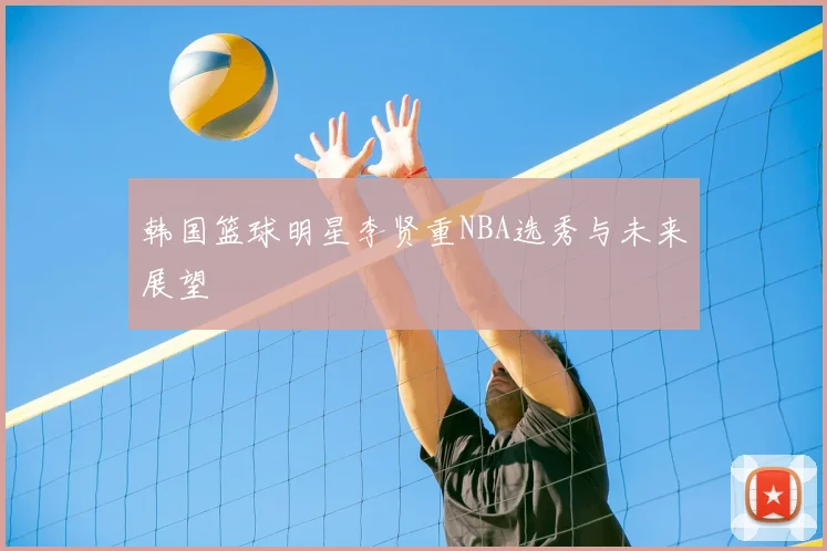 韩国篮球明星李贤重NBA选秀与未来展望