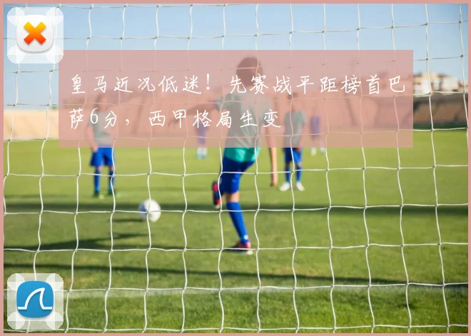 皇马近况低迷！先赛战平距榜首巴萨6分，西甲格局生变