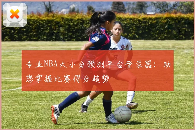 专业NBA大小分预测平台登录器：助您掌握比赛得分趋势