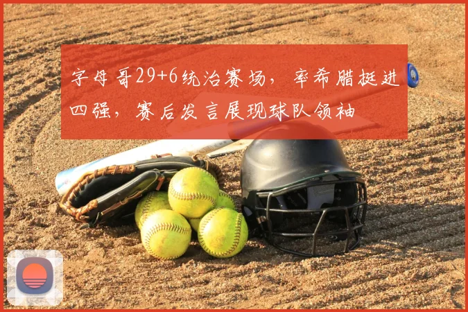 字母哥29+6统治赛场，率希腊挺进四强，赛后发言展现球队领袖