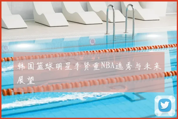 韩国篮球明星李贤重NBA选秀与未来展望