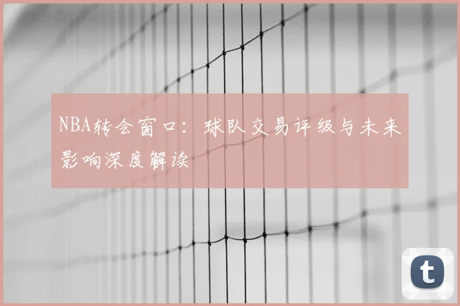 NBA转会窗口：球队交易评级与未来影响深度解读
