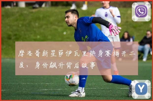摩洛哥新星萨伊瓦里热身赛梅开二度，身价飙升背后故事