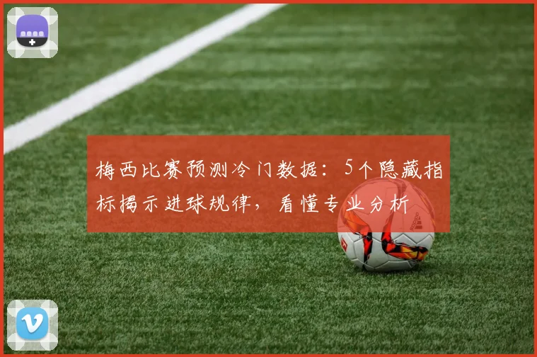 梅西比赛预测冷门数据：5个隐藏指标揭示进球规律，看懂专业分析