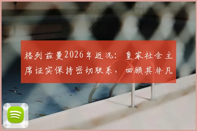 格列兹曼2026年近况：皇家社会主席证实保持密切联系，回顾其非凡职业生涯几大成就