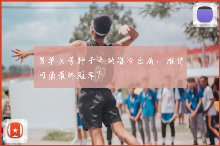 男单头号种子辛纳爆冷出局，谁将问鼎最终冠军？