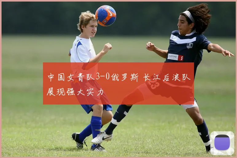 中国女青队3-0俄罗斯 长江后浪队展现强大实力