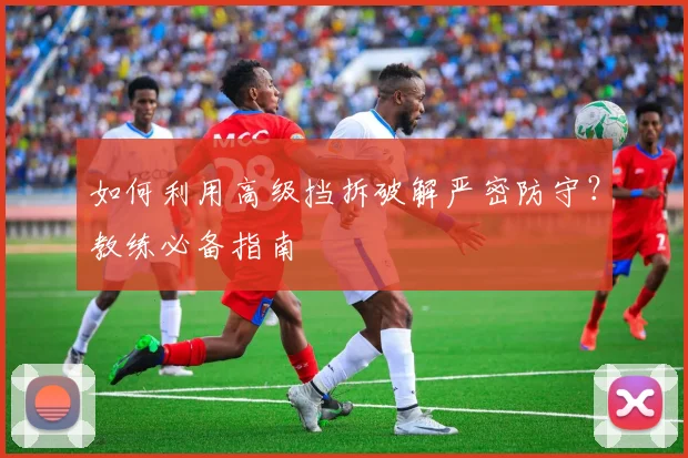 如何利用高级挡拆破解严密防守？教练必备指南