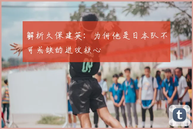 解析久保建英:为何他是日本队不可或缺的进攻核心