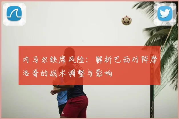 内马尔缺席风险：解析巴西对阵摩洛哥的战术调整与影响